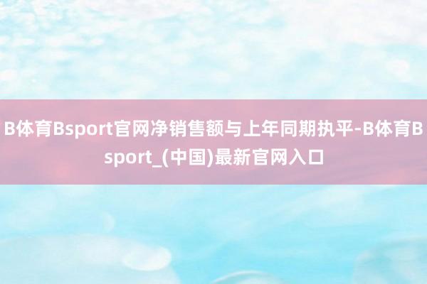 B体育Bsport官网净销售额与上年同期执平-B体育Bsport_(中国)最新官网入口