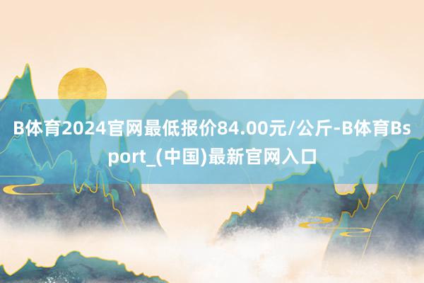 B体育2024官网最低报价84.00元/公斤-B体育Bsport_(中国)最新官网入口