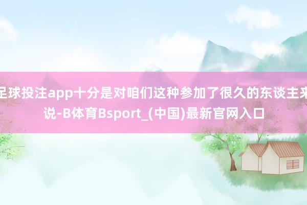 足球投注app十分是对咱们这种参加了很久的东谈主来说-B体育Bsport_(中国)最新官网入口