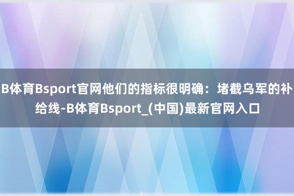 B体育Bsport官网他们的指标很明确：堵截乌军的补给线-B体育Bsport_(中国)最新官网入口