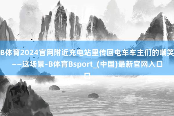 B体育2024官网附近充电站里传回电车车主们的嘲笑——这场景-B体育Bsport_(中国)最新官网入口