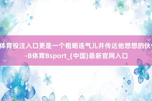 B体育投注入口更是一个粗略连气儿并传达他想想的伙伴-B体育Bsport_(中国)最新官网入口