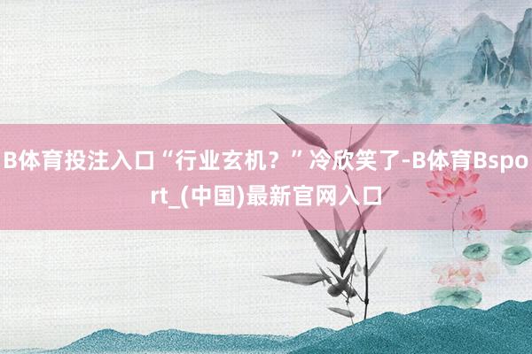 B体育投注入口“行业玄机？”冷欣笑了-B体育Bsport_(中国)最新官网入口