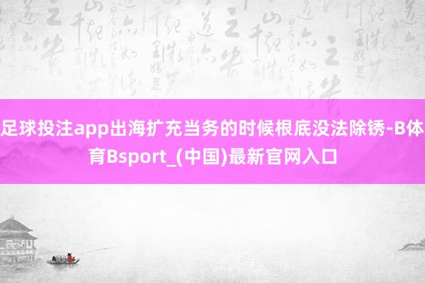 足球投注app出海扩充当务的时候根底没法除锈-B体育Bsport_(中国)最新官网入口