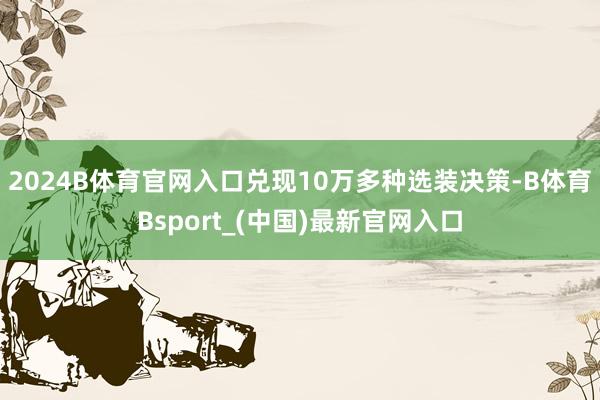 2024B体育官网入口兑现10万多种选装决策-B体育Bsport_(中国)最新官网入口