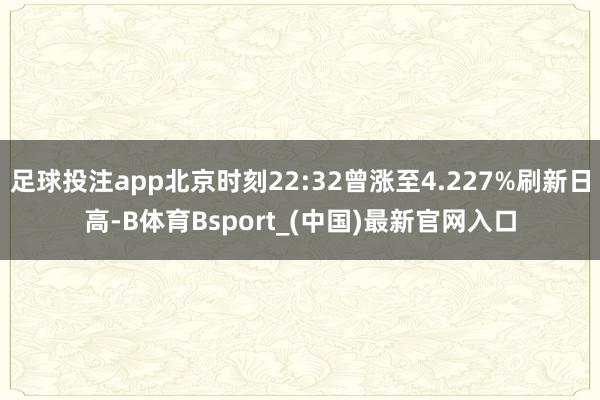 足球投注app北京时刻22:32曾涨至4.227%刷新日高-B体育Bsport_(中国)最新官网入口