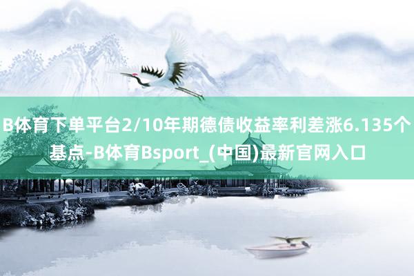 B体育下单平台2/10年期德债收益率利差涨6.135个基点-B体育Bsport_(中国)最新官网入口