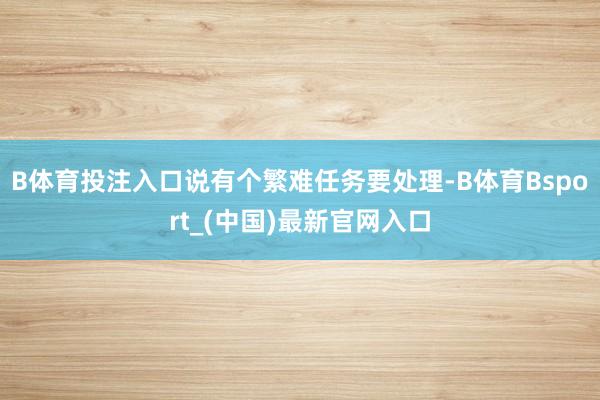 B体育投注入口说有个繁难任务要处理-B体育Bsport_(中国)最新官网入口