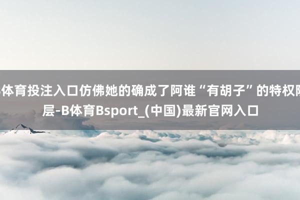 B体育投注入口仿佛她的确成了阿谁“有胡子”的特权阶层-B体育Bsport_(中国)最新官网入口