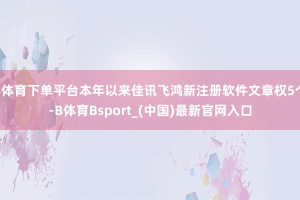 B体育下单平台本年以来佳讯飞鸿新注册软件文章权5个-B体育Bsport_(中国)最新官网入口