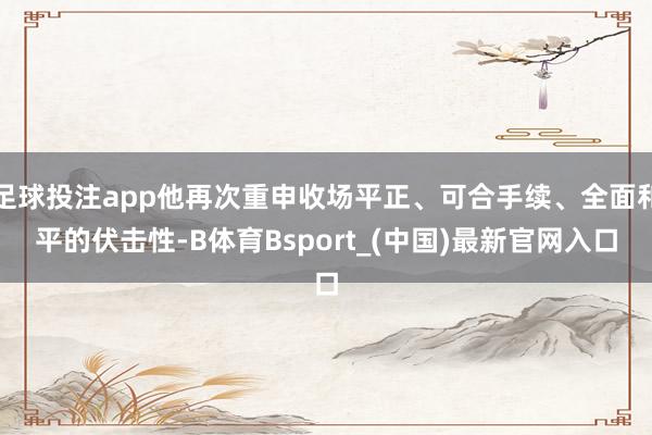 足球投注app他再次重申收场平正、可合手续、全面和平的伏击性-B体育Bsport_(中国)最新官网入口