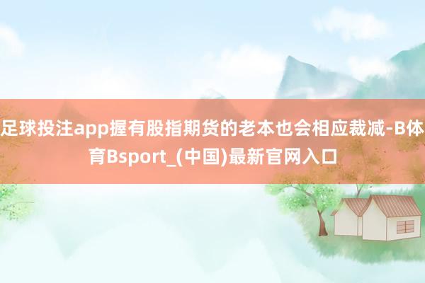 足球投注app握有股指期货的老本也会相应裁减-B体育Bsport_(中国)最新官网入口