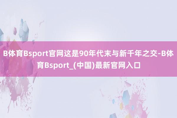 B体育Bsport官网这是90年代末与新千年之交-B体育Bsport_(中国)最新官网入口