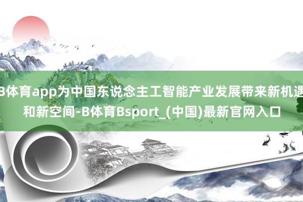 B体育app为中国东说念主工智能产业发展带来新机遇和新空间-B体育Bsport_(中国)最新官网入口