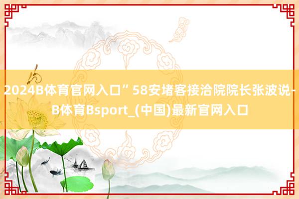 2024B体育官网入口”58安堵客接洽院院长张波说-B体育Bsport_(中国)最新官网入口