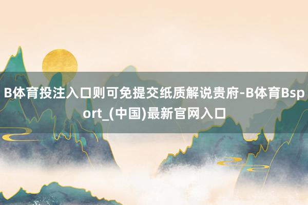B体育投注入口则可免提交纸质解说贵府-B体育Bsport_(中国)最新官网入口