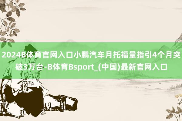 2024B体育官网入口　　小鹏汽车月托福量指引4个月突破3万台-B体育Bsport_(中国)最新官网入口