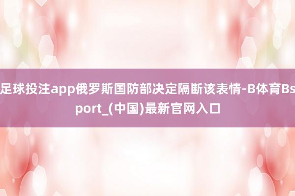 足球投注app俄罗斯国防部决定隔断该表情-B体育Bsport_(中国)最新官网入口