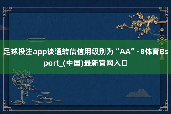 足球投注app谈通转债信用级别为“AA”-B体育Bsport_(中国)最新官网入口