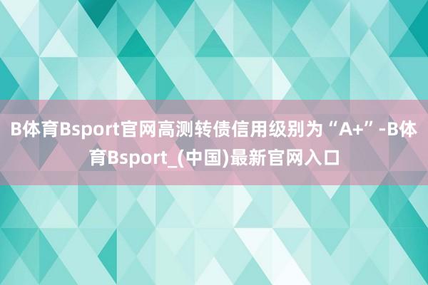 B体育Bsport官网高测转债信用级别为“A+”-B体育Bsport_(中国)最新官网入口