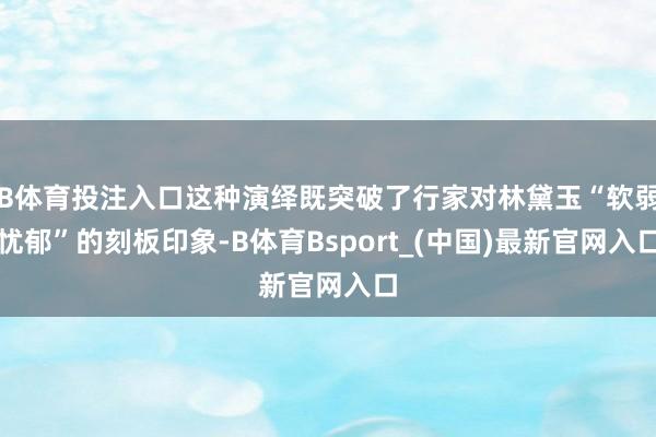 B体育投注入口这种演绎既突破了行家对林黛玉“软弱忧郁”的刻板印象-B体育Bsport_(中国)最新官网入口