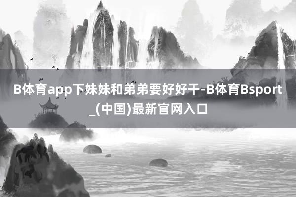 B体育app下妹妹和弟弟要好好干-B体育Bsport_(中国)最新官网入口