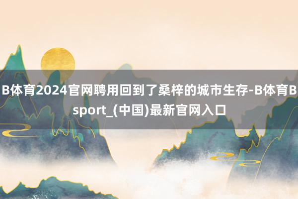 B体育2024官网聘用回到了桑梓的城市生存-B体育Bsport_(中国)最新官网入口
