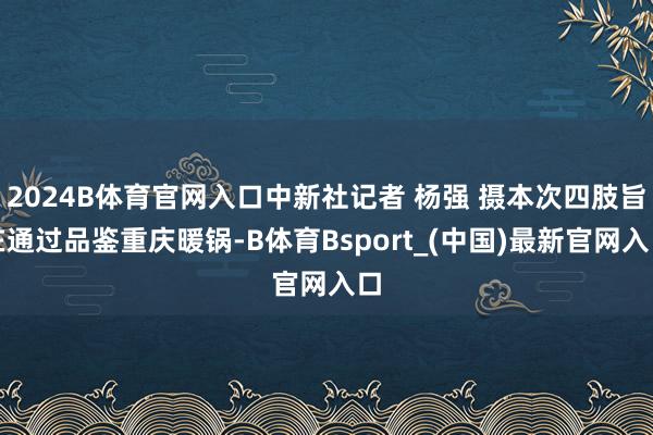2024B体育官网入口中新社记者 杨强 摄本次四肢旨在通过品鉴重庆暖锅-B体育Bsport_(中国)最新官网入口