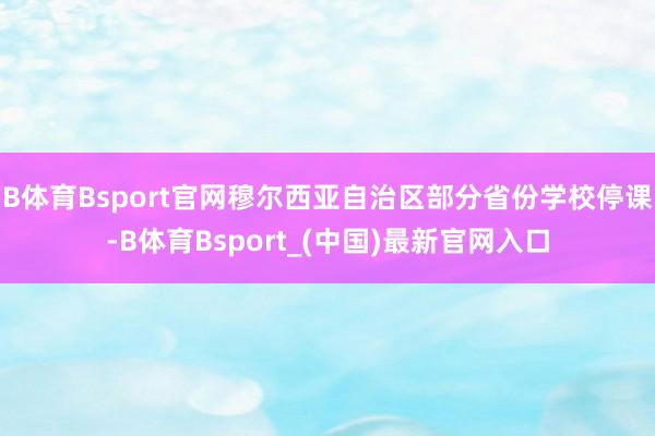 B体育Bsport官网穆尔西亚自治区部分省份学校停课-B体育Bsport_(中国)最新官网入口