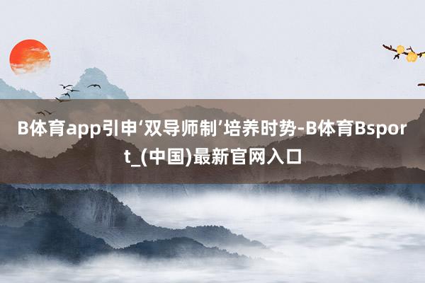 B体育app引申‘双导师制’培养时势-B体育Bsport_(中国)最新官网入口