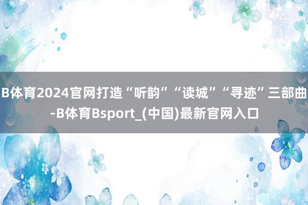 B体育2024官网打造“听韵”“读城”“寻迹”三部曲-B体育Bsport_(中国)最新官网入口