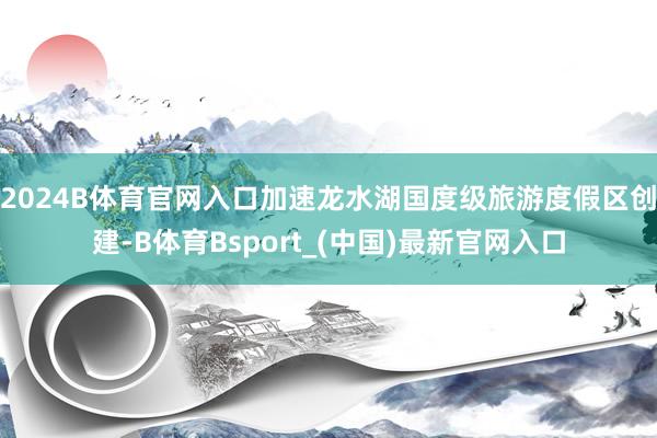 2024B体育官网入口加速龙水湖国度级旅游度假区创建-B体育Bsport_(中国)最新官网入口