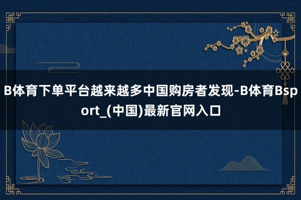 B体育下单平台越来越多中国购房者发现-B体育Bsport_(中国)最新官网入口