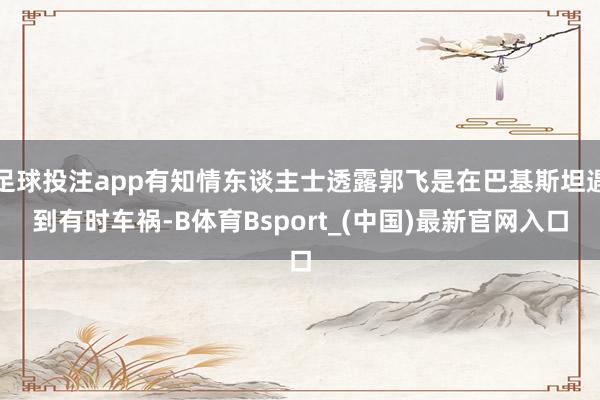 足球投注app有知情东谈主士透露郭飞是在巴基斯坦遇到有时车祸-B体育Bsport_(中国)最新官网入口