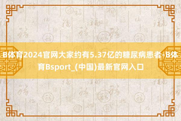 B体育2024官网大家约有5.37亿的糖尿病患者-B体育Bsport_(中国)最新官网入口