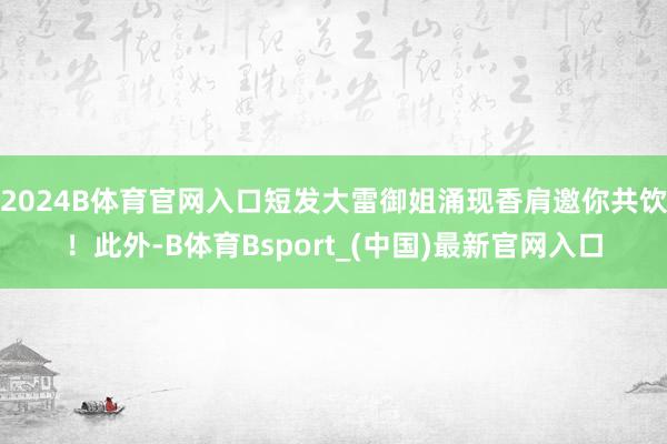 2024B体育官网入口短发大雷御姐涌现香肩邀你共饮！此外-B体育Bsport_(中国)最新官网入口