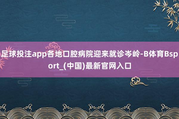 足球投注app各地口腔病院迎来就诊岑岭-B体育Bsport_(中国)最新官网入口