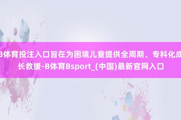 B体育投注入口旨在为困境儿童提供全周期、专科化成长救援-B体育Bsport_(中国)最新官网入口