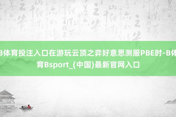 B体育投注入口在游玩云顶之弈好意思测服PBE时-B体育Bsport_(中国)最新官网入口
