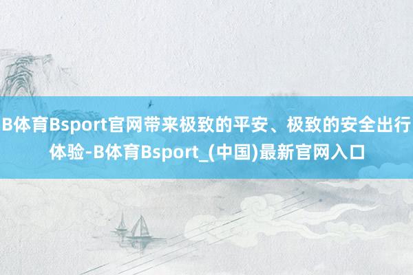 B体育Bsport官网带来极致的平安、极致的安全出行体验-B体育Bsport_(中国)最新官网入口
