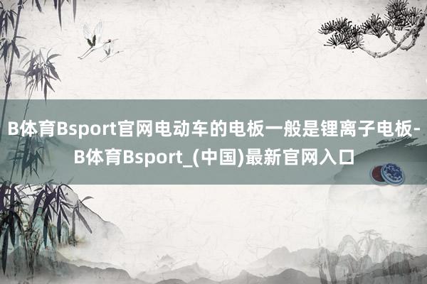 B体育Bsport官网电动车的电板一般是锂离子电板-B体育Bsport_(中国)最新官网入口