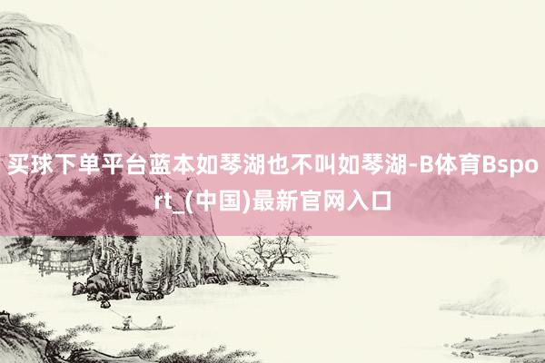 买球下单平台蓝本如琴湖也不叫如琴湖-B体育Bsport_(中国)最新官网入口