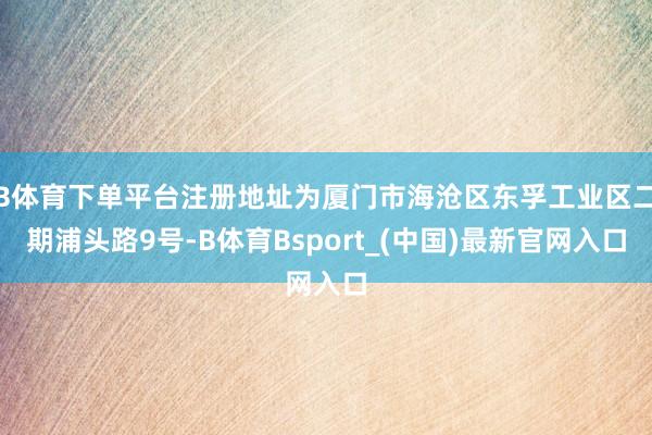 B体育下单平台注册地址为厦门市海沧区东孚工业区二期浦头路9号-B体育Bsport_(中国)最新官网入口