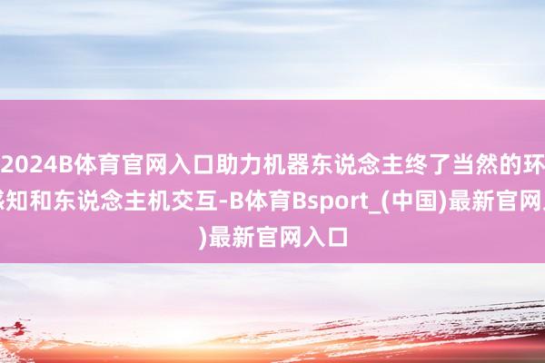 2024B体育官网入口助力机器东说念主终了当然的环境感知和东说念主机交互-B体育Bsport_(中国)最新官网入口