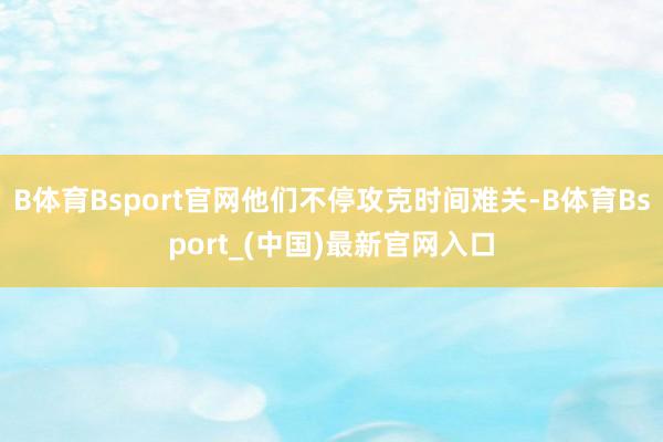 B体育Bsport官网他们不停攻克时间难关-B体育Bsport_(中国)最新官网入口