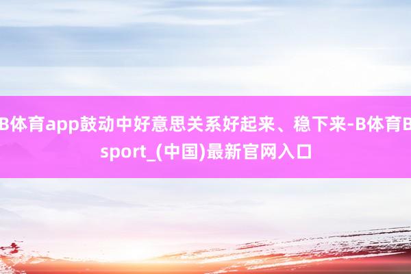 B体育app鼓动中好意思关系好起来、稳下来-B体育Bsport_(中国)最新官网入口