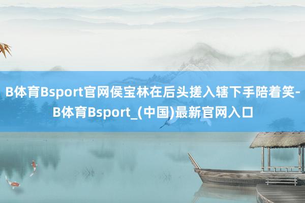 B体育Bsport官网侯宝林在后头搓入辖下手陪着笑-B体育Bsport_(中国)最新官网入口