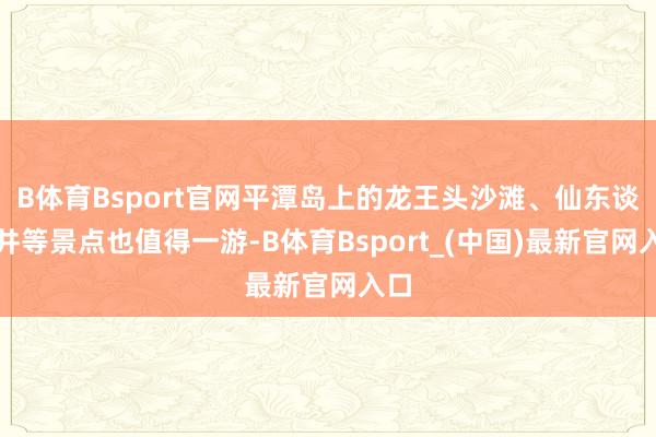 B体育Bsport官网平潭岛上的龙王头沙滩、仙东谈主井等景点也值得一游-B体育Bsport_(中国)最新官网入口