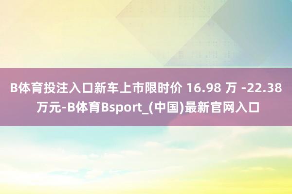 B体育投注入口新车上市限时价 16.98 万 -22.38 万元-B体育Bsport_(中国)最新官网入口