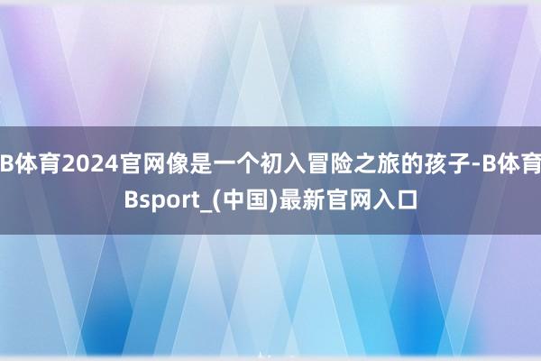 B体育2024官网像是一个初入冒险之旅的孩子-B体育Bsport_(中国)最新官网入口